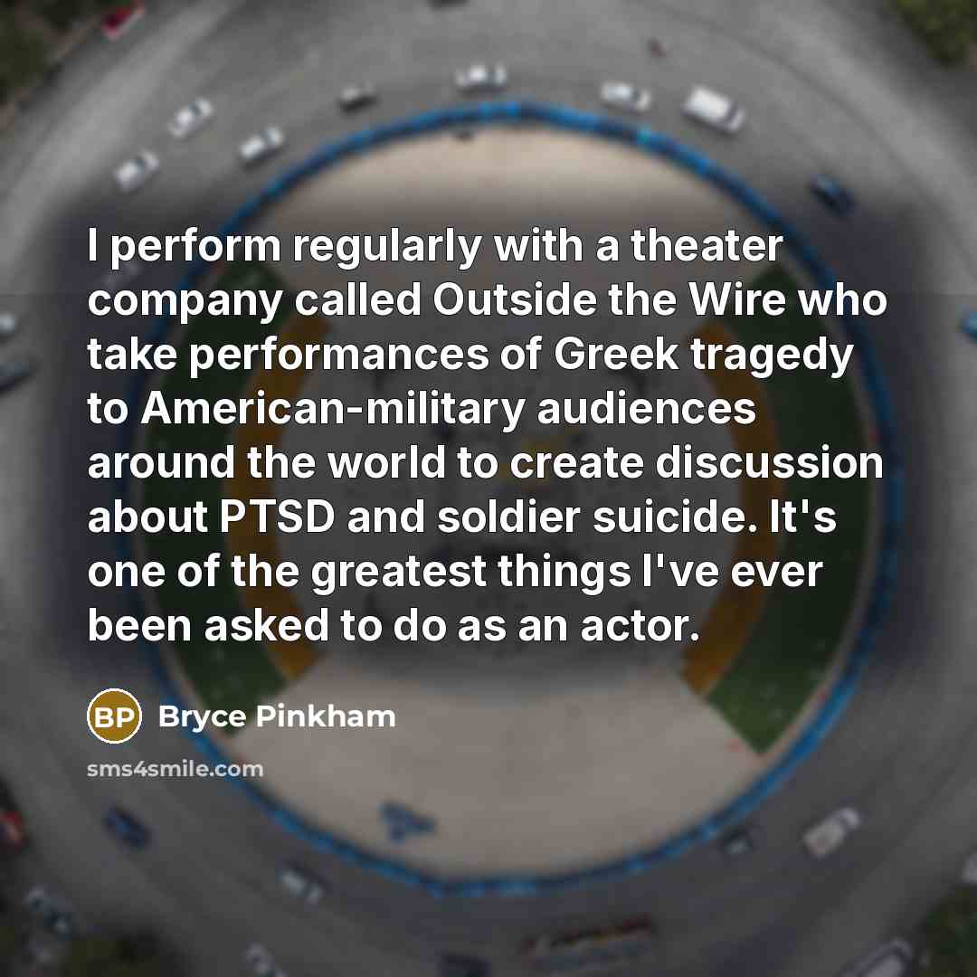 “I perform regularly with a theater company called Outside the Wire who take performances of Greek tragedy to American-military audiences around the world to create discussion about PTSD and soldier suicide. It's one of the greatest things I've ever been asked to do as an actor.” quote by Bryce Pinkham
