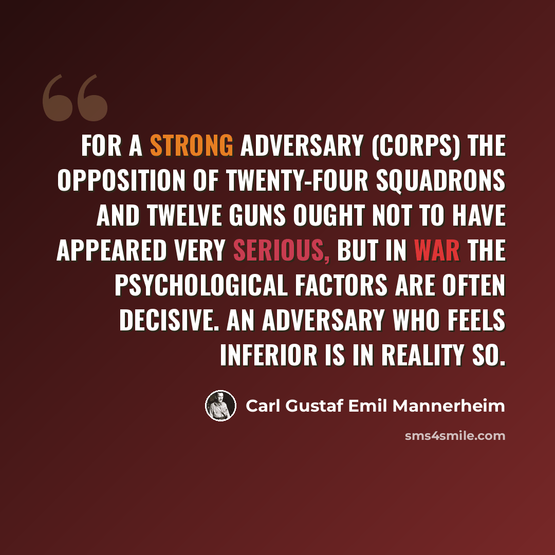“For a strong adversary (corps) the opposition of twenty-four squadrons and twelve guns ought not to have appeared very serious, but in war the psychological factors are often decisive. An adversary who feels inferior is in reality so.” quote by Carl Gustaf Emil Mannerheim