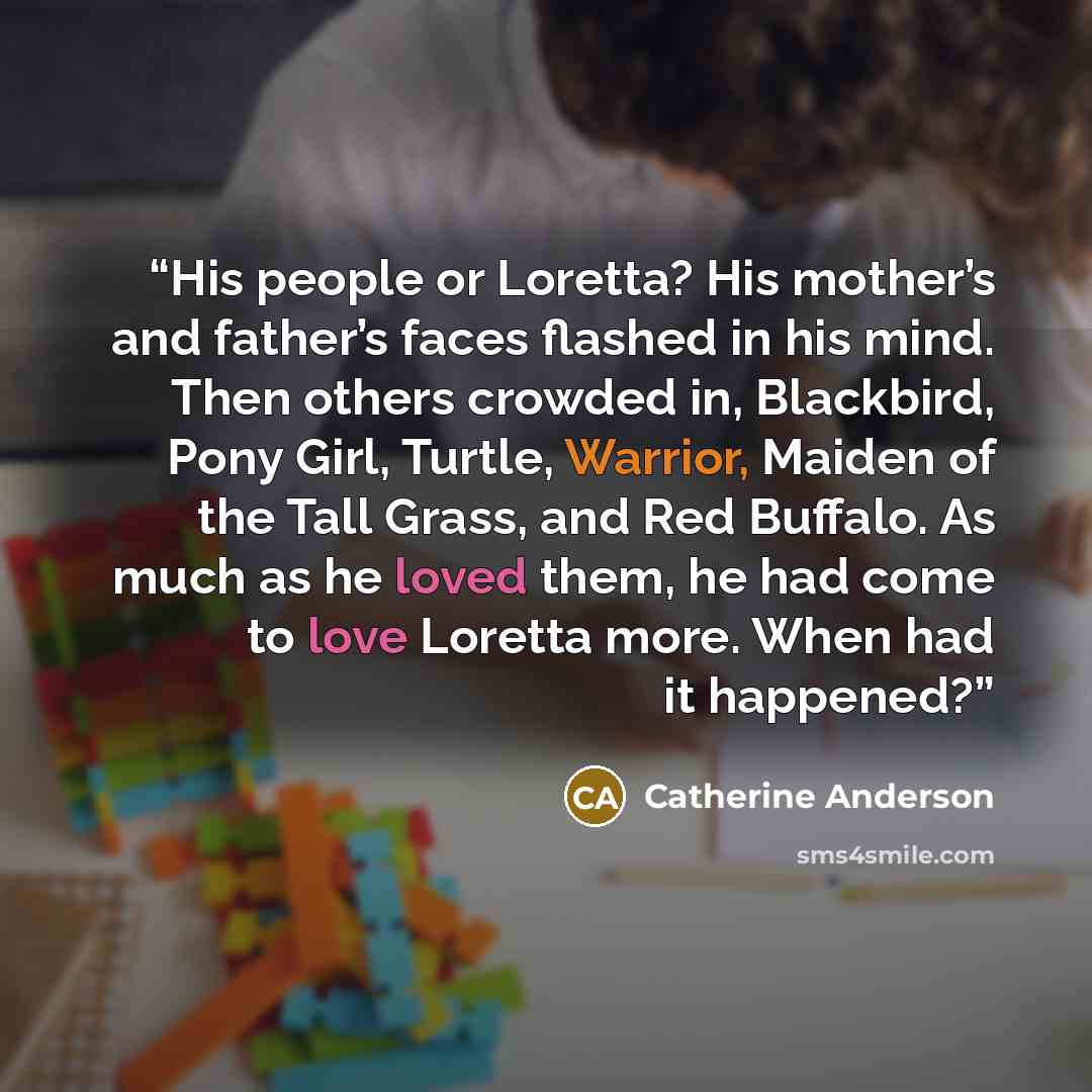 “His people or Loretta? His mother’s and father’s faces flashed in his mind. Then others crowded in, Blackbird, Pony Girl, Turtle, Warrior, Maiden of the Tall Grass, and Red Buffalo. As much as he loved them, he had come to love Loretta more. When had it happened?” quote by Catherine Anderson