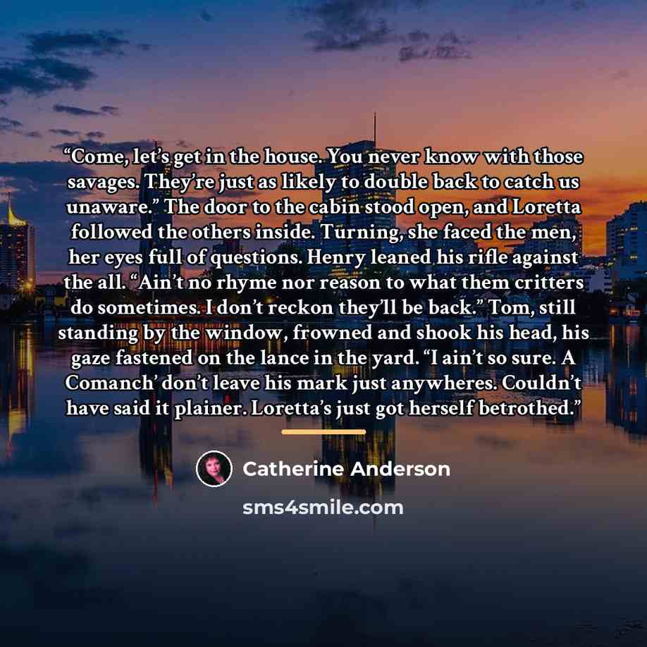 “Come, let’s get in the house. You never know with those savages. They’re just as likely to double back to catch us unaware.” The door to the cabin stood open, and Loretta followed the others inside. Turning, she faced the men, her eyes full of questions. Henry leaned his rifle against the all…” quote by Catherine Anderson