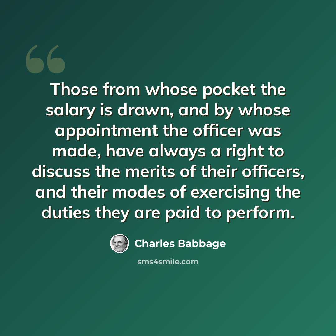 “Those from whose pocket the salary is drawn, and by whose appointment the officer was made, have always a right to discuss the merits of their officers, and their modes of exercising the duties they are paid to perform.” quote by Charles Babbage