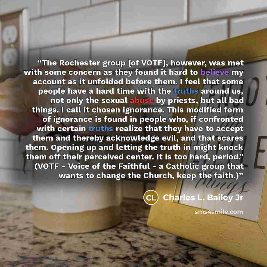 “The Rochester group [of VOTF], however, was met with some concern as they found it hard to believe my account as it unfolded before them. I feel that some people have a hard time with the truths around us, not only the sexual abuse by priests, but all bad things. I call it chosen ignorance. This…” quote by Charles L. Bailey Jr