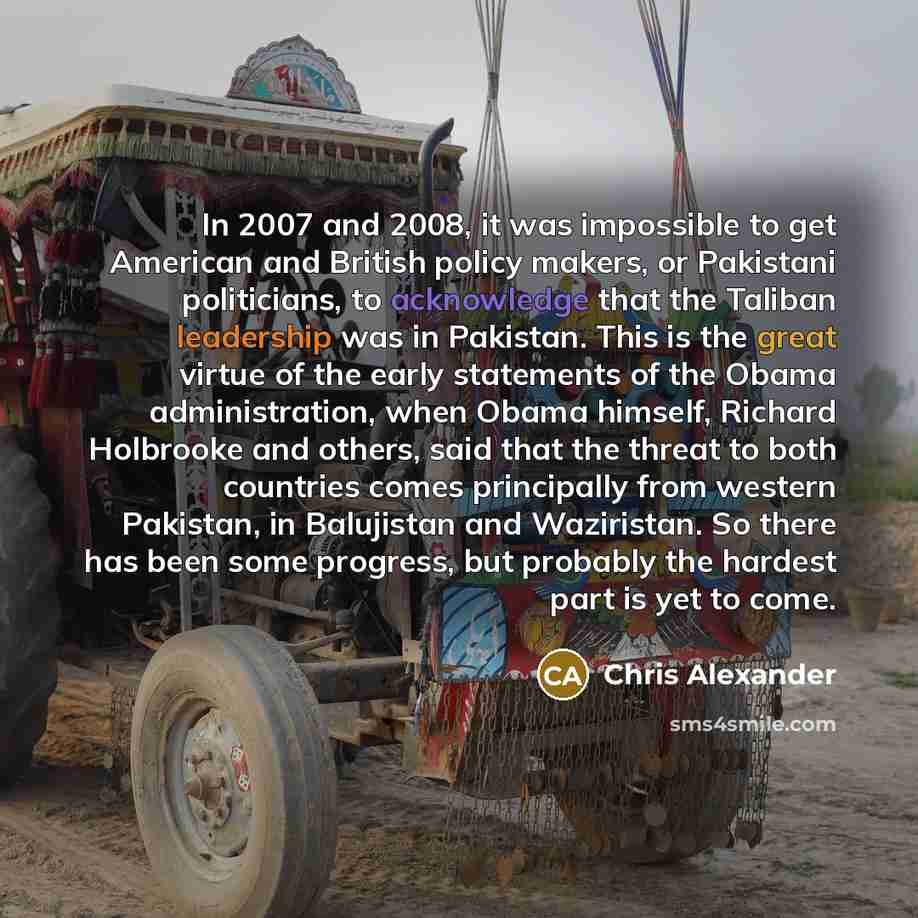 “In 2007 and 2008, it was impossible to get American and British policy makers, or Pakistani politicians, to acknowledge that the Taliban leadership was in Pakistan. This is the great virtue of the early statements of the Obama administration, when Obama himself, Richard Holbrooke and others, said…” quote by Chris Alexander