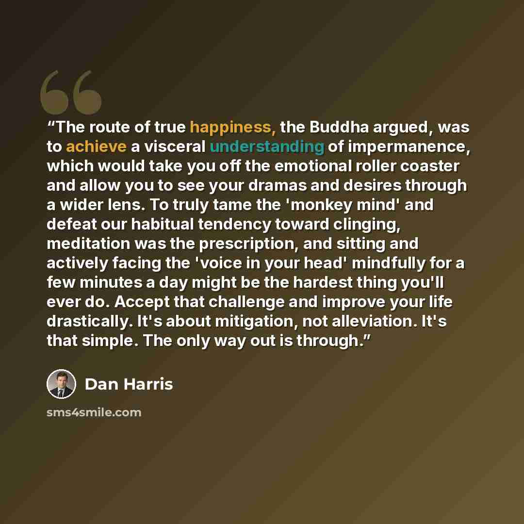 “The route of true happiness, the Buddha argued, was to achieve a visceral understanding of impermanence, which would take you off the emotional roller coaster and allow you to see your dramas and desires through a wider lens. To truly tame the 'monkey mind' and defeat our habitual tendency toward…” quote by Dan Harris