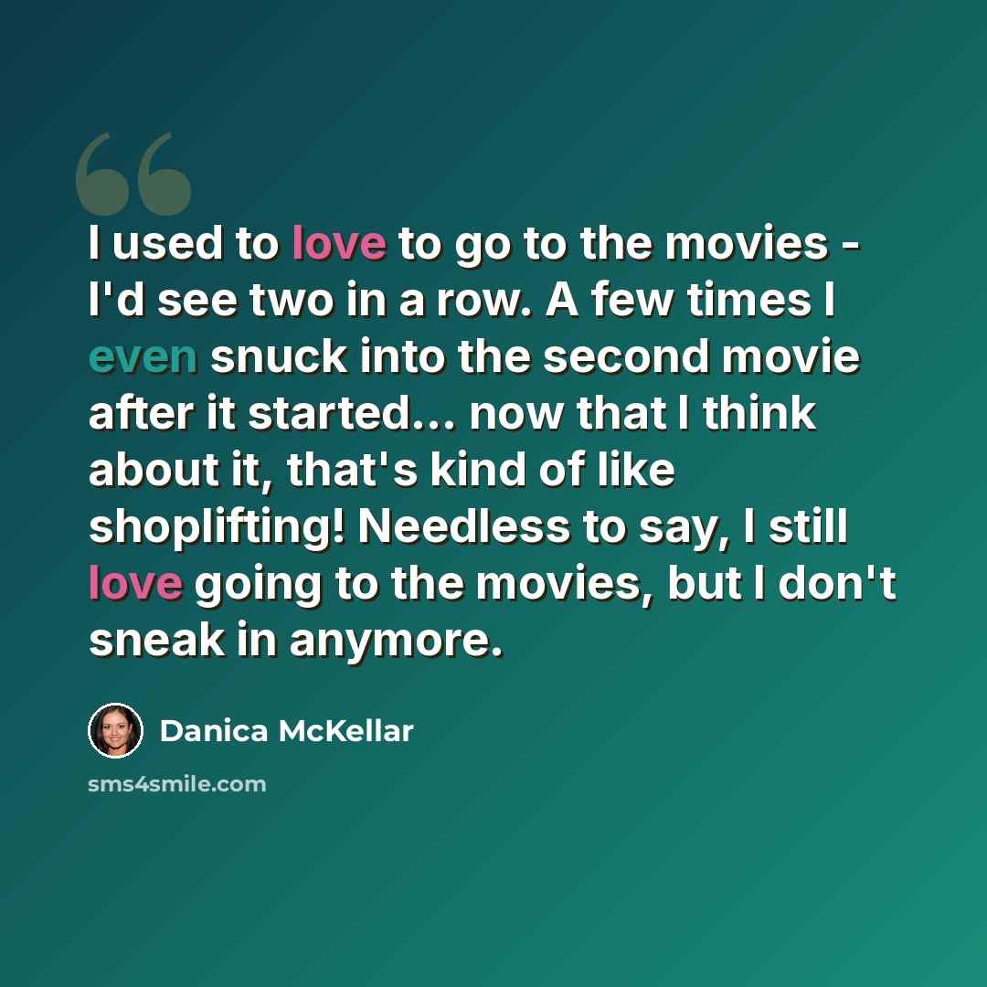 “I used to love to go to the movies - I'd see two in a row. A few times I even snuck into the second movie after it started... now that I think about it, that's kind of like shoplifting! Needless to say, I still love going to the movies, but I don't sneak in anymore.” quote by Danica McKellar