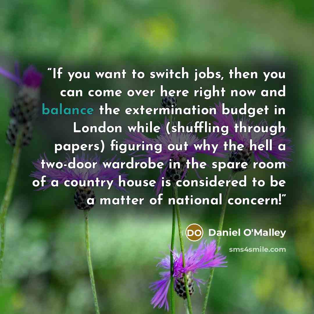 “If you want to switch jobs, then you can come over here right now and balance the extermination budget in London while (shuffling through papers) figuring out why the hell a two-door wardrobe in the spare room of a country house is considered to be a matter of national concern!” quote by Daniel O'Malley