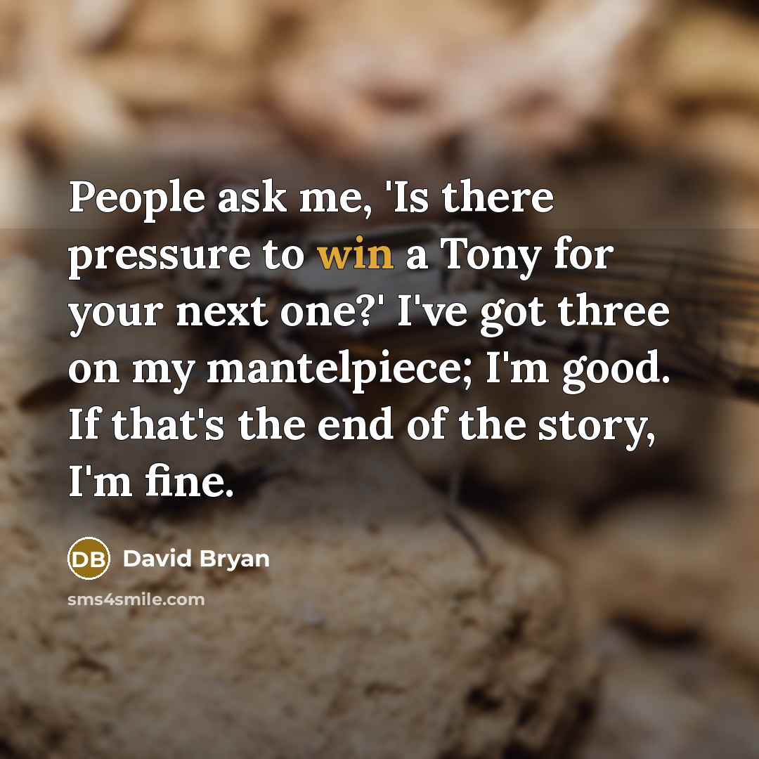 “People ask me, 'Is there pressure to win a Tony for your next one?' I've got three on my mantelpiece; I'm good. If that's the end of the story, I'm fine.” quote by David Bryan