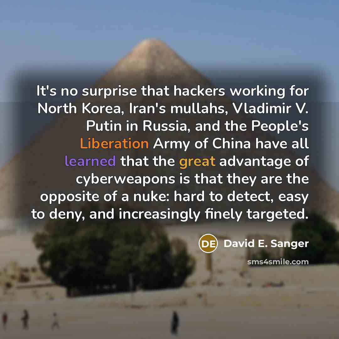 “It's no surprise that hackers working for North Korea, Iran's mullahs, Vladimir V. Putin in Russia, and the People's Liberation Army of China have all learned that the great advantage of cyberweapons is that they are the opposite of a nuke: hard to detect, easy to deny, and increasingly finely…” quote by David E. Sanger