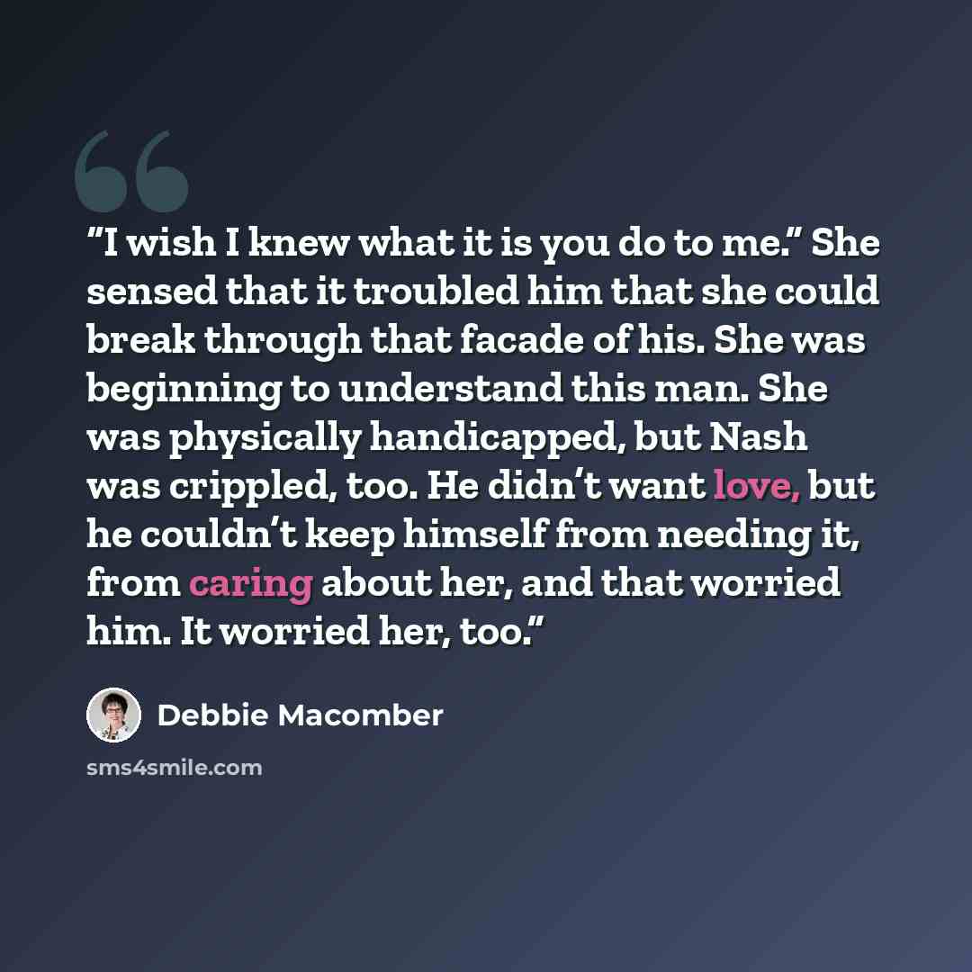 “I wish I knew what it is you do to me.” She sensed that it troubled him that she could break through that facade of his. She was beginning to understand this man. She was physically handicapped, but Nash was crippled, too. He didn’t want love, but he couldn’t keep himself from needing it, from…” quote by Debbie Macomber