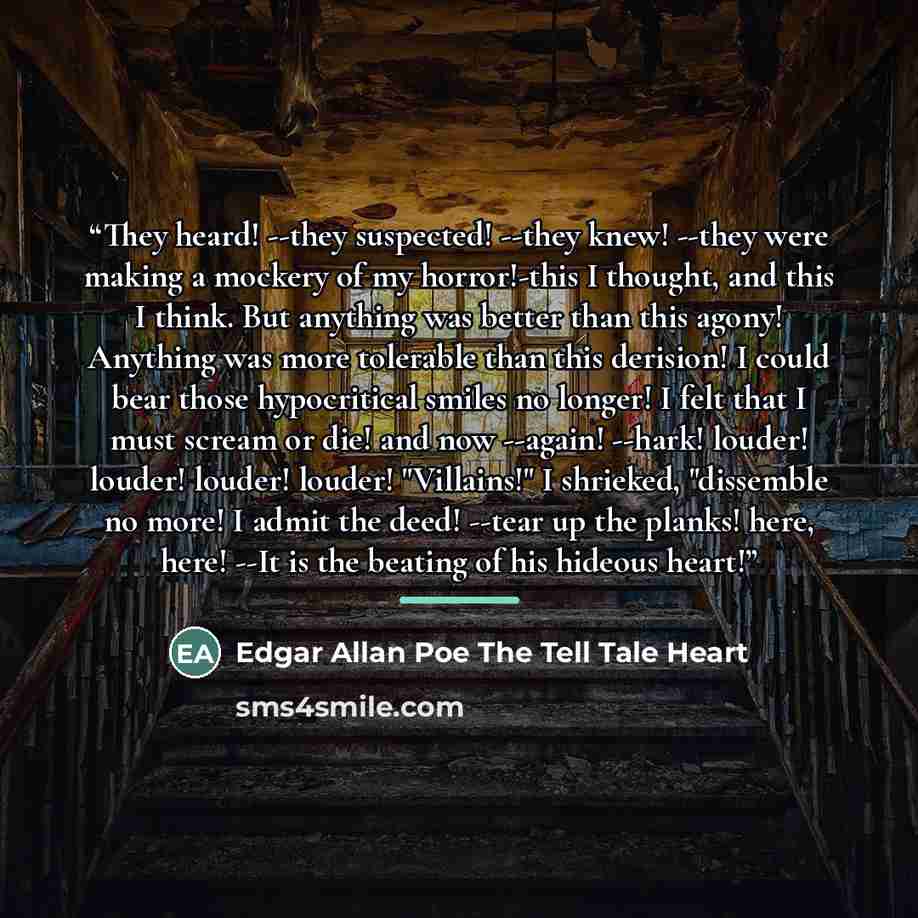 “They heard! --they suspected! --they knew! --they were making a mockery of my horror!-this I thought, and this I think. But anything was better than this agony! Anything was more tolerable than this derision! I could bear those hypocritical smiles no longer! I felt that I must scream or die! and…” quote by Anonymous