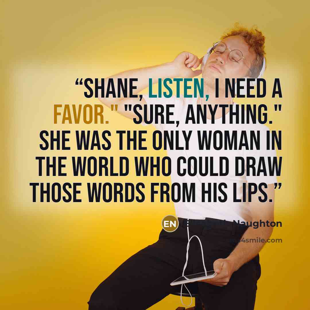 “Shane, listen, I need a favor." "Sure, anything." She was the only woman in the world who could draw those words from his lips.” quote by Elisabeth Naughton