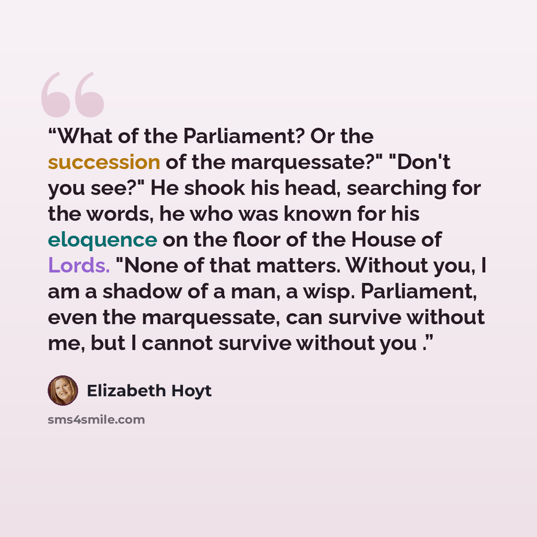 “What of the Parliament? Or the succession of the marquessate?" "Don't you see?" He shook his head, searching for the words, he who was known for his eloquence on the floor of the House of Lords. "None of that matters. Without you, I am a shadow of a man, a wisp. Parliament, even the marquessate…” quote by Elizabeth Hoyt