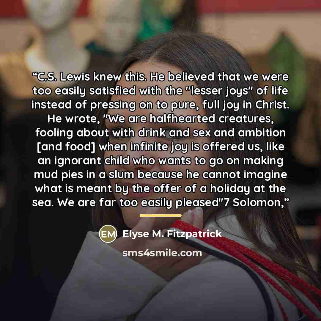 “C.S. Lewis knew this. He believed that we were too easily satisfied with the "lesser joys" of life instead of pressing on to pure, full joy in Christ. He wrote, "We are halfhearted creatures, fooling about with drink and sex and ambition [and food] when infinite joy is offered us, like an ignorant…” quote by Elyse M. Fitzpatrick