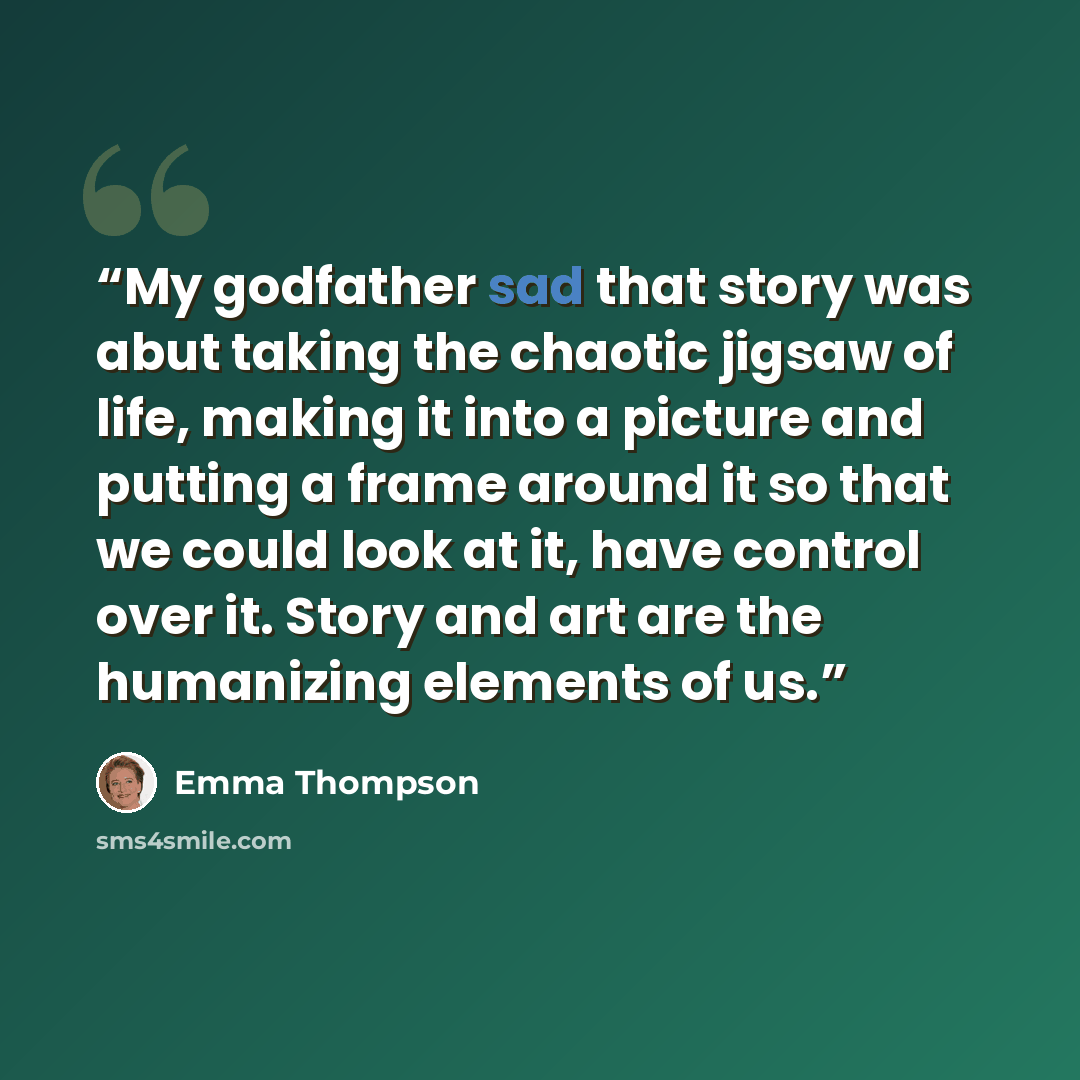“My godfather sad that story was abut taking the chaotic jigsaw of life, making it into a picture and putting a frame around it so that we could look at it, have control over it. Story and art are the humanizing elements of us.” quote by Emma Thompson