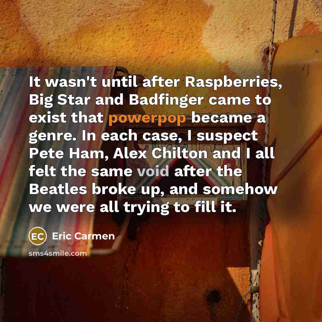“It wasn't until after Raspberries, Big Star and Badfinger came to exist that powerpop became a genre. In each case, I suspect Pete Ham, Alex Chilton and I all felt the same void after the Beatles broke up, and somehow we were all trying to fill it.” quote by Eric Carmen