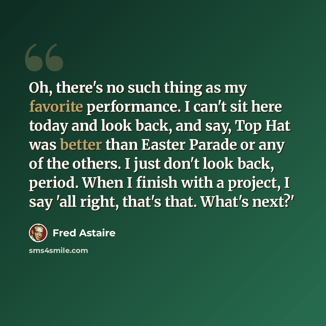 “Oh, there's no such thing as my favorite performance. I can't sit here today and look back, and say, Top Hat was better than Easter Parade or any of the others. I just don't look back, period. When I finish with a project, I say 'all right, that's that. What's next?'” quote by Fred Astaire