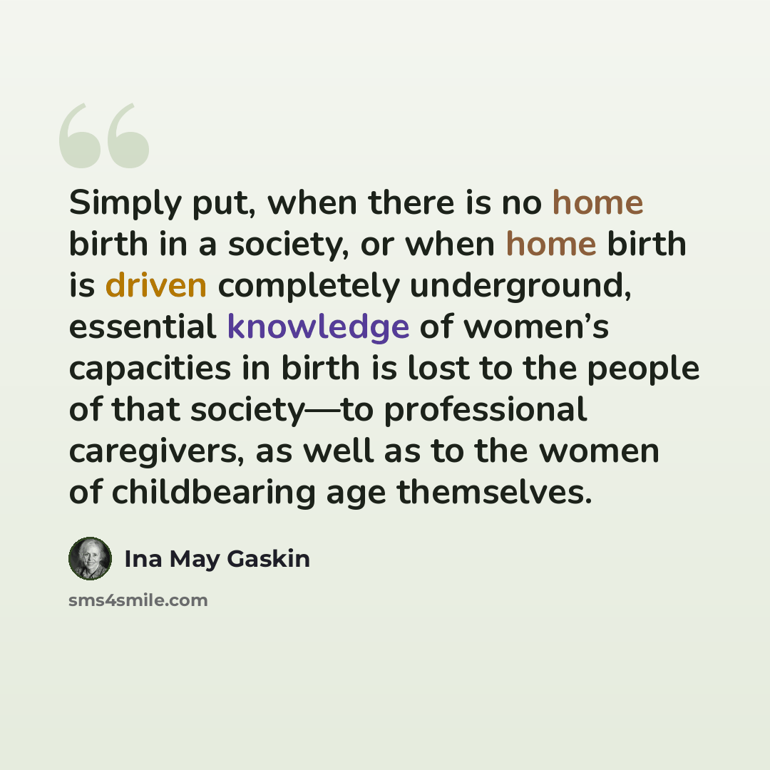 “Simply put, when there is no home birth in a society, or when home birth is driven completely underground, essential knowledge of women’s capacities in birth is lost to the people of that society—to professional caregivers, as well as to the women of childbearing age themselves.” quote by Ina May Gaskin