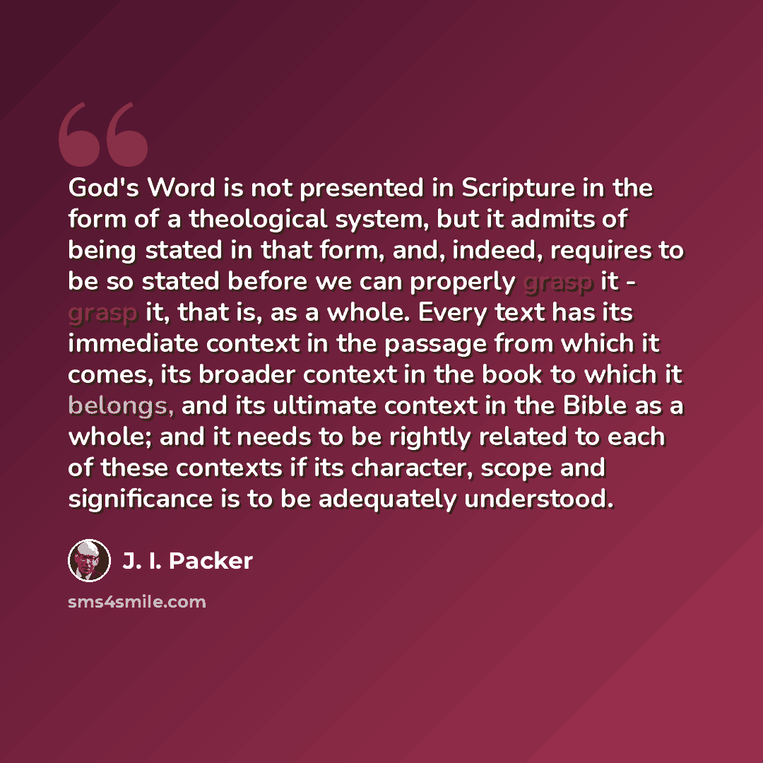 “God's Word is not presented in Scripture in the form of a theological system, but it admits of being stated in that form, and, indeed, requires to be so stated before we can properly grasp it - grasp it, that is, as a whole. Every text has its immediate context in the passage from which it comes…” quote by J. I. Packer