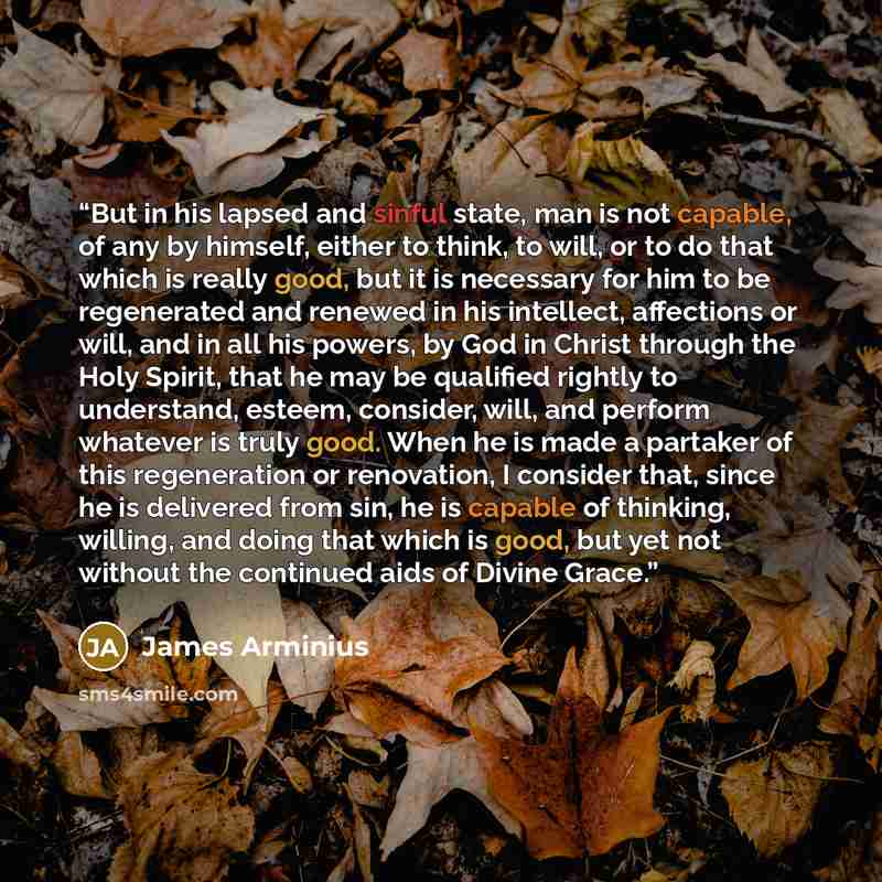 “But in his lapsed and sinful state, man is not capable, of any by himself, either to think, to will, or to do that which is really good, but it is necessary for him to be regenerated and renewed in his intellect, affections or will, and in all his powers, by God in Christ through the Holy Spirit…” quote by James Arminius