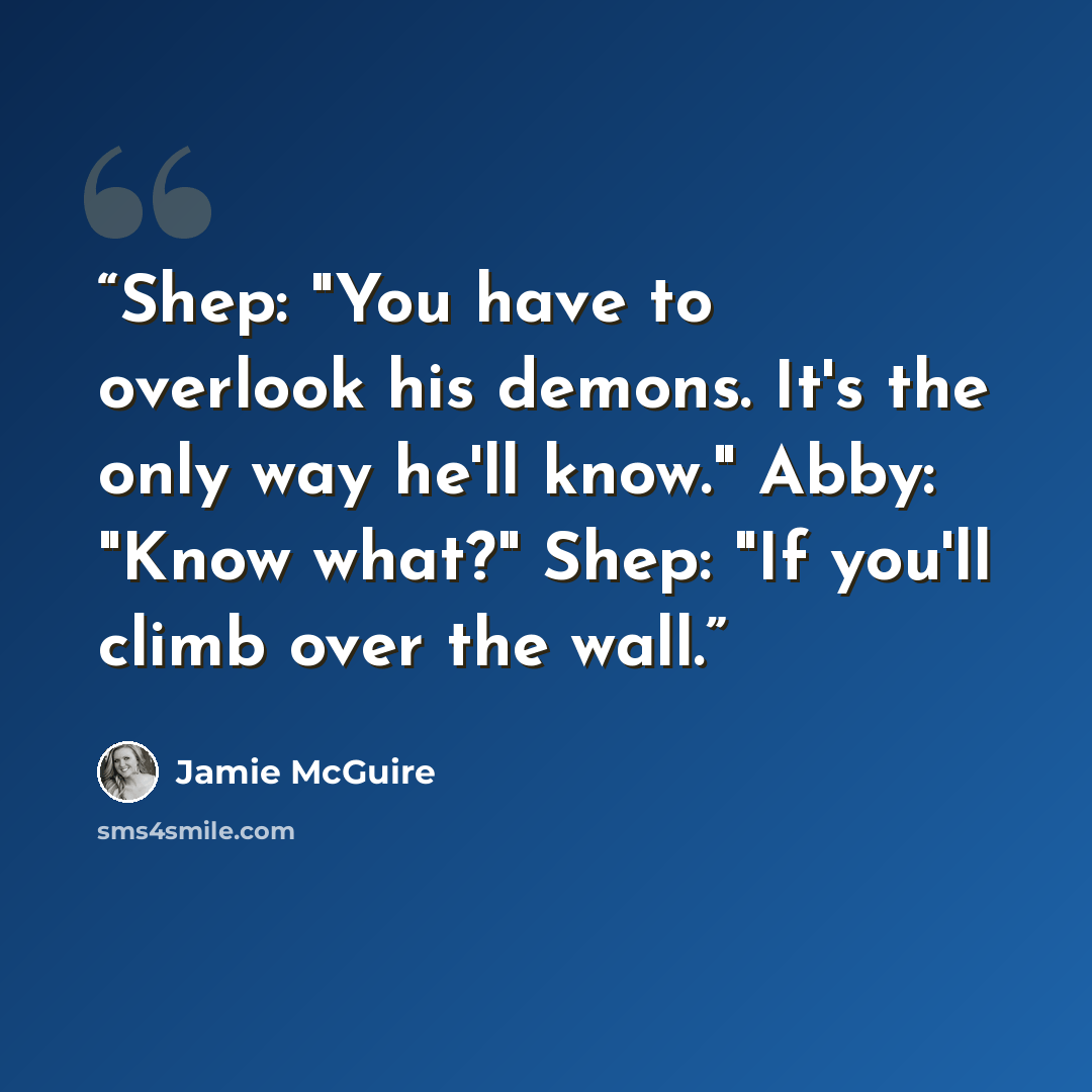 “Shep: "You have to overlook his demons. It's the only way he'll know." Abby: "Know what?" Shep: "If you'll climb over the wall.” quote by Jamie McGuire