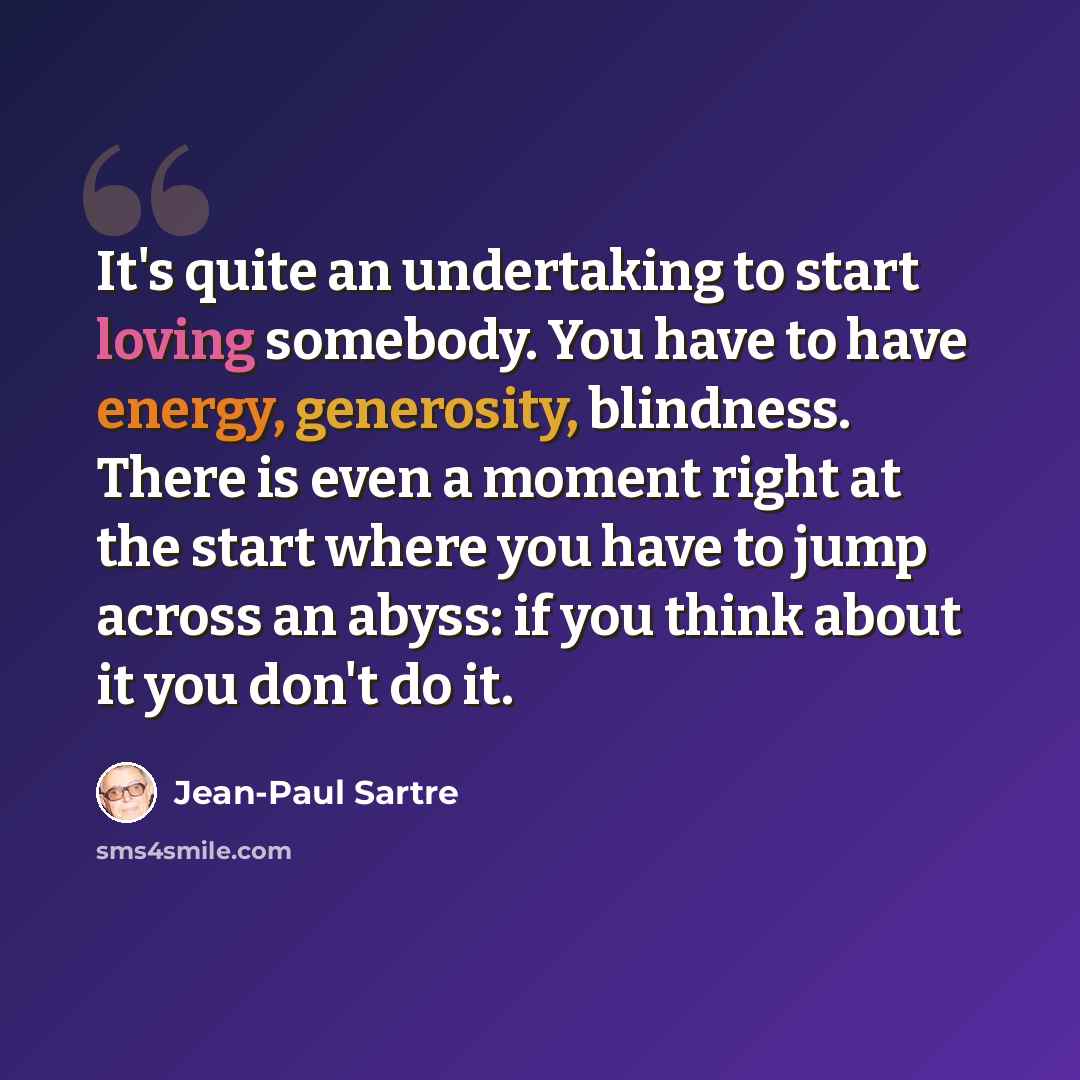 “It's quite an undertaking to start loving somebody. You have to have energy, generosity, blindness. There is even a moment right at the start where you have to jump across an abyss: if you think about it you don't do it.” quote by Jean-Paul Sartre