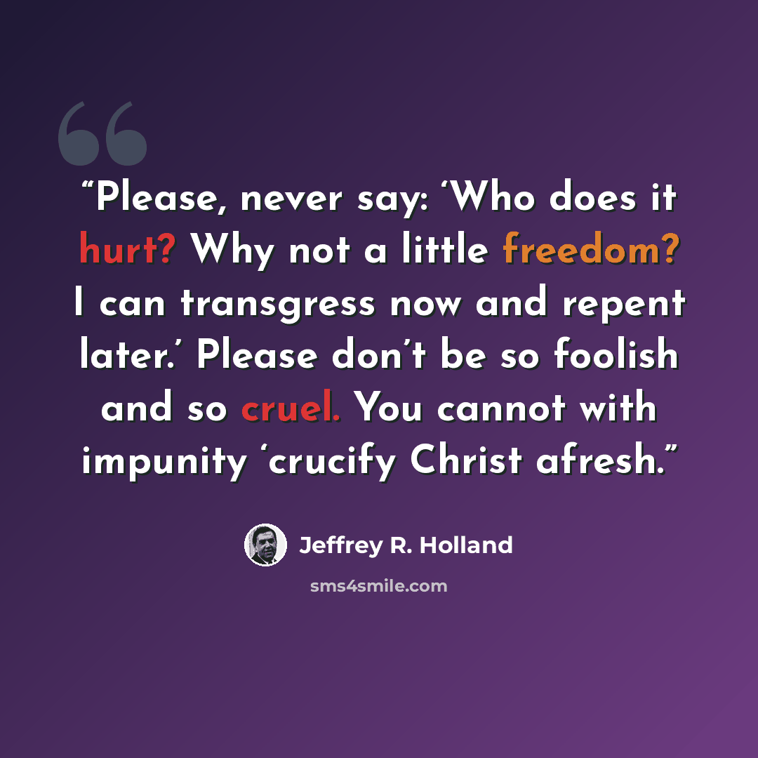 “Please, never say: ‘Who does it hurt? Why not a little freedom? I can transgress now and repent later.’ Please don’t be so foolish and so cruel. You cannot with impunity ‘crucify Christ afresh.” quote by Jeffrey R. Holland