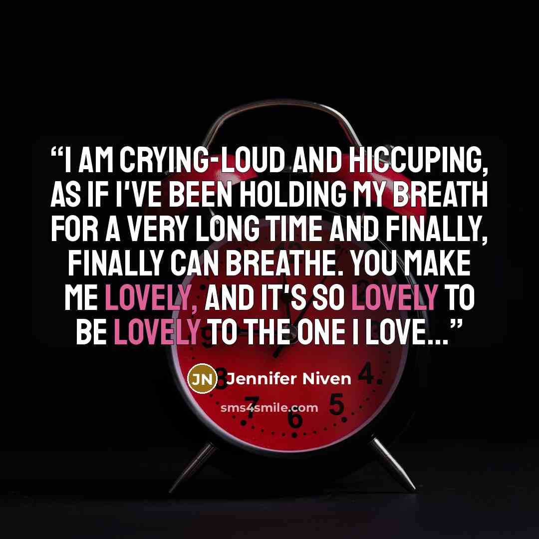 “I am crying-loud and hiccuping, as if I've been holding my breath for a very long time and finally, finally can breathe. You make me lovely, and it's so lovely to be lovely to the one I love...” quote by Jennifer Niven
