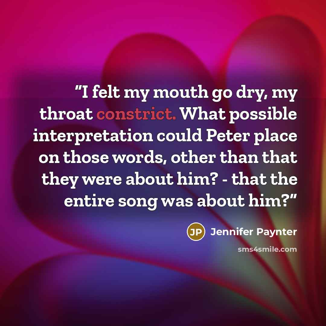 “I felt my mouth go dry, my throat constrict. What possible interpretation could Peter place on those words, other than that they were about him? - that the entire song was about him?” quote by Jennifer Paynter