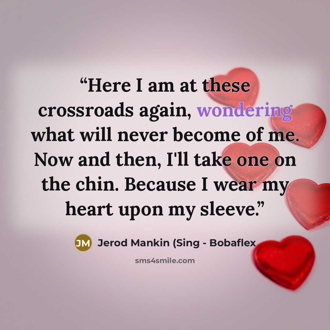 “Here I am at these crossroads again, wondering what will never become of me. Now and then, I'll take one on the chin. Because I wear my heart upon my sleeve.” quote by Jerod Mankin (Sing - Bobaflex