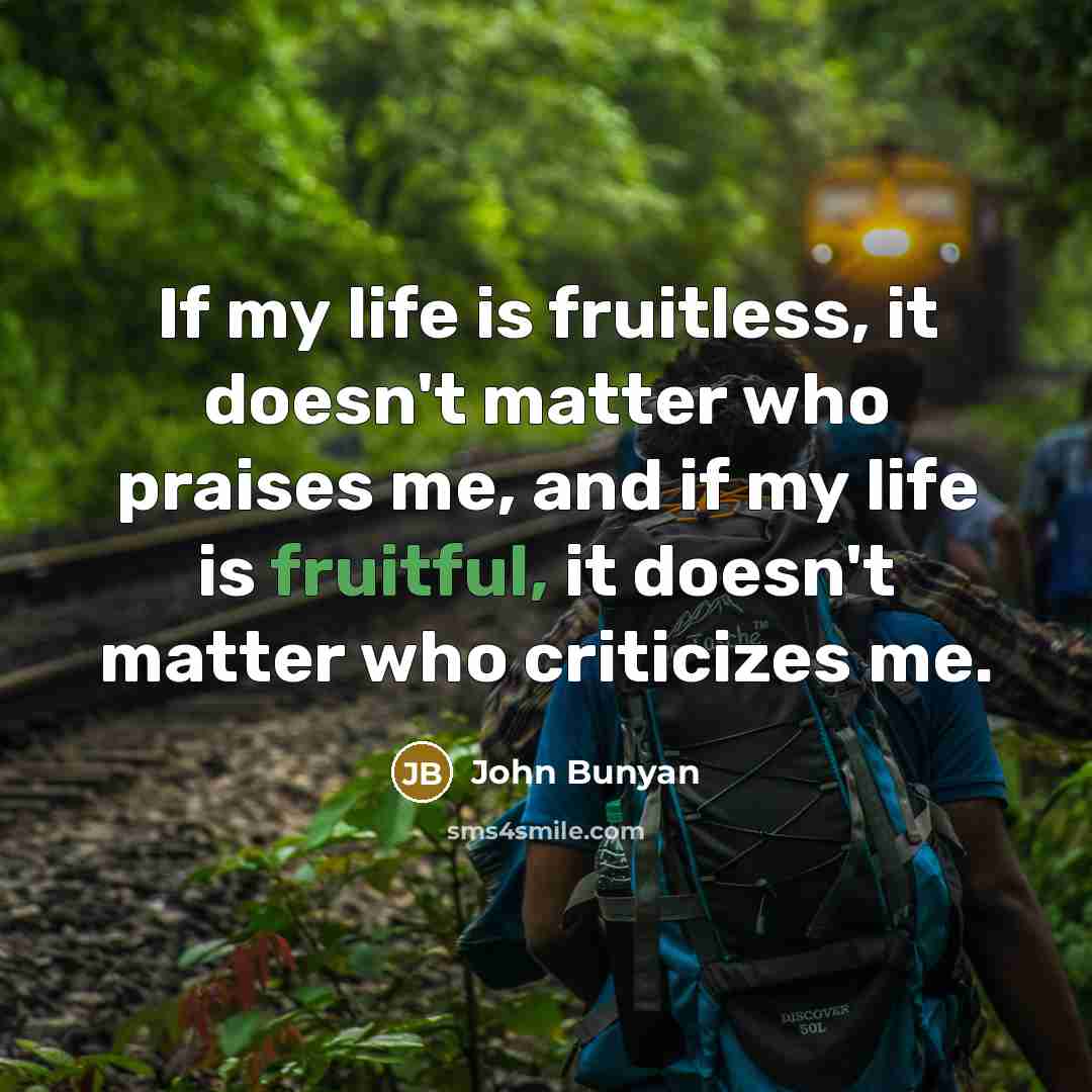 “If my life is fruitless, it doesn't matter who praises me, and if my life is fruitful, it doesn't matter who criticizes me.” quote by John Bunyan