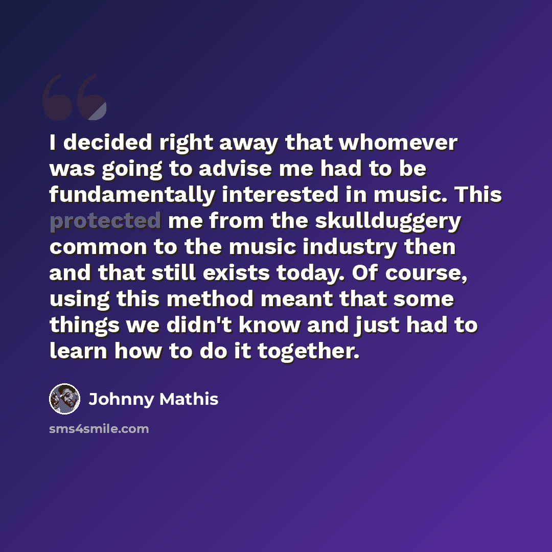 “I decided right away that whomever was going to advise me had to be fundamentally interested in music. This protected me from the skullduggery common to the music industry then and that still exists today. Of course, using this method meant that some things we didn't know and just had to learn how…” quote by Johnny Mathis