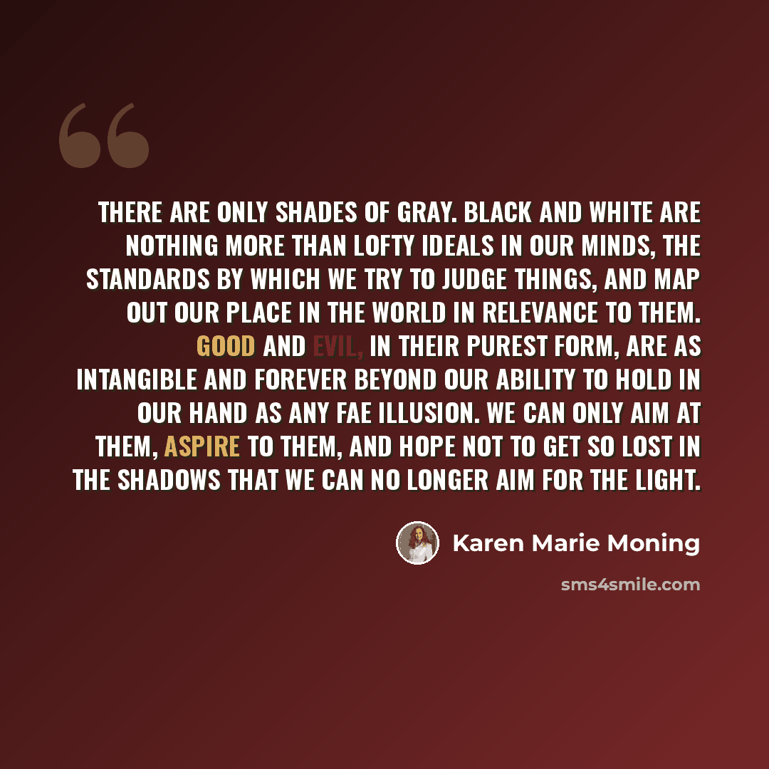 “There are only shades of gray. Black and white are nothing more than lofty ideals in our minds, the standards by which we try to judge things, and map out our place in the world in relevance to them. Good and evil, in their purest form, are as intangible and forever beyond our ability to hold in…” quote by Karen Marie Moning