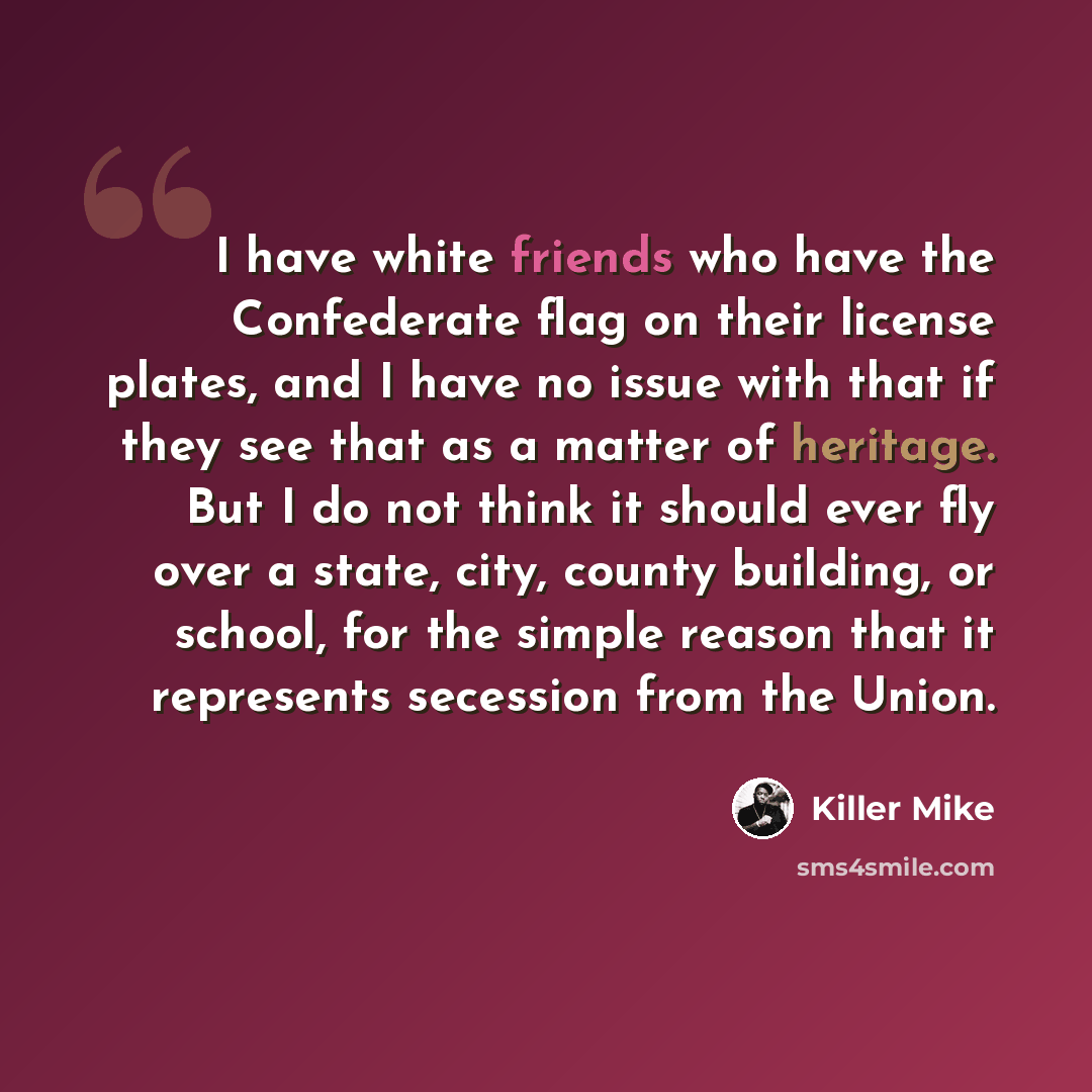 “I have white friends who have the Confederate flag on their license plates, and I have no issue with that if they see that as a matter of heritage. But I do not think it should ever fly over a state, city, county building, or school, for the simple reason that it represents secession from the Union.” quote by Killer Mike