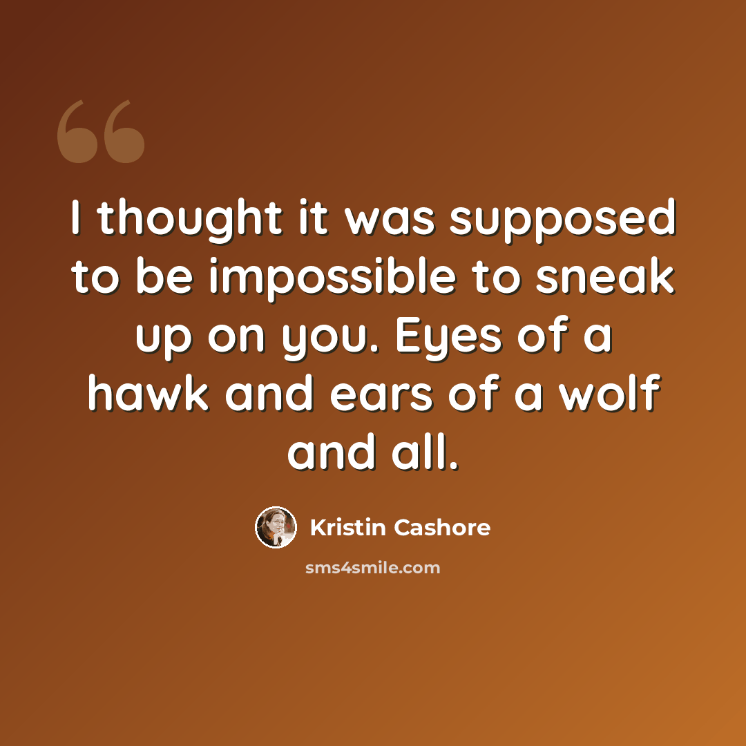 “I thought it was supposed to be impossible to sneak up on you. Eyes of a hawk and ears of a wolf and all.” quote by Kristin Cashore