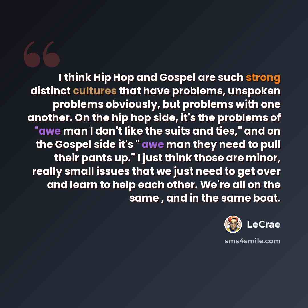 “I think Hip Hop and Gospel are such strong distinct cultures that have problems, unspoken problems obviously, but problems with one another. On the hip hop side, it's the problems of "awe man I don't like the suits and ties," and on the Gospel side it's " awe man they need to pull their pants up."…” quote by LeCrae