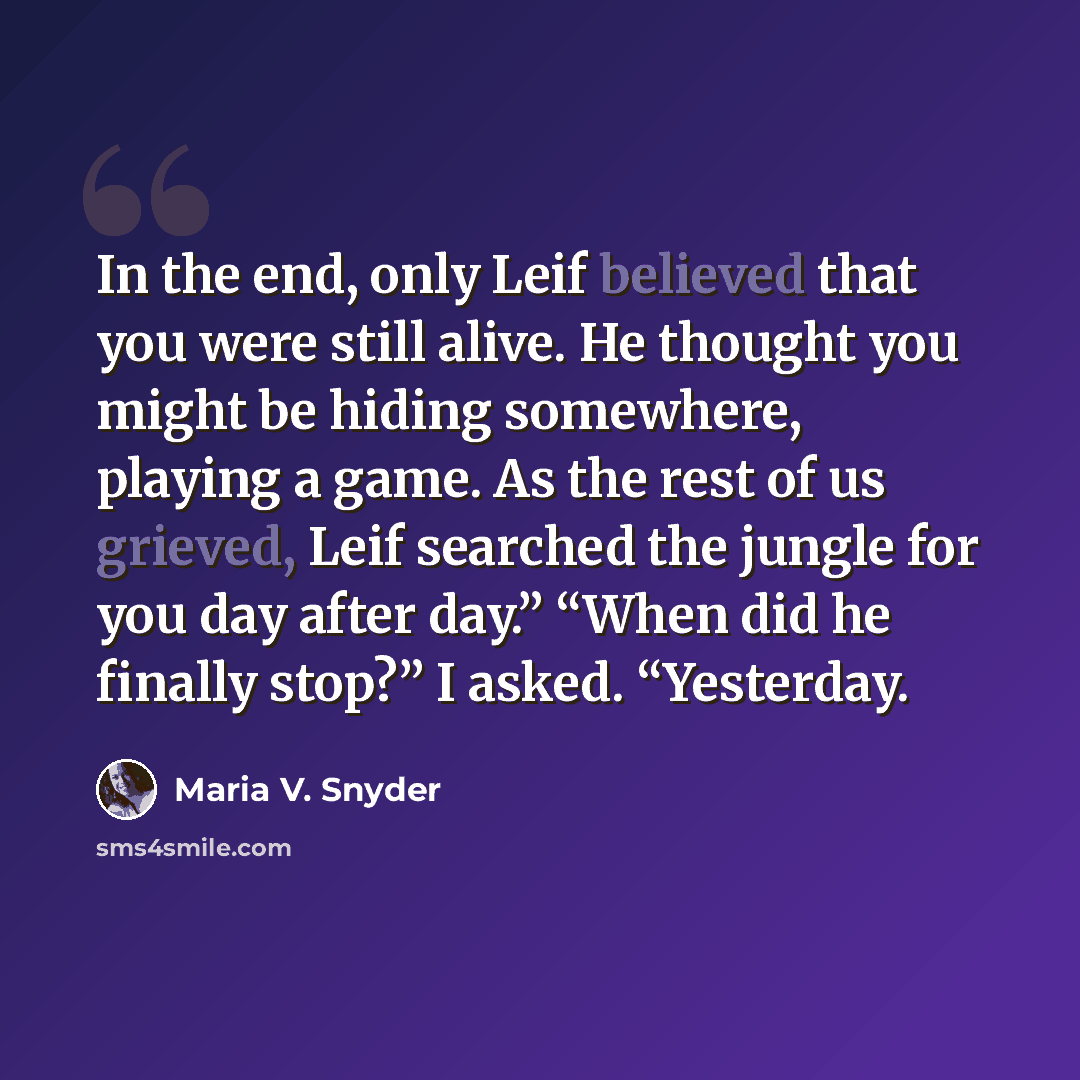 “In the end, only Leif believed that you were still alive. He thought you might be hiding somewhere, playing a game. As the rest of us grieved, Leif searched the jungle for you day after day.” “When did he finally stop?” I asked. “Yesterday.” quote by Maria V. Snyder