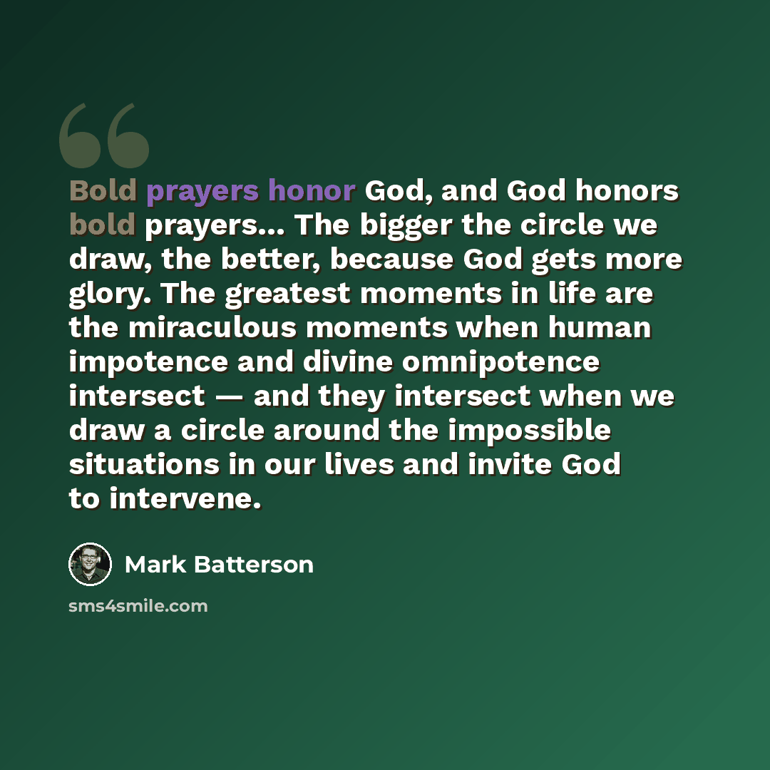 “Bold prayers honor God, and God honors bold prayers… The bigger the circle we draw, the better, because God gets more glory. The greatest moments in life are the miraculous moments when human impotence and divine omnipotence intersect — and they intersect when we draw a circle around the…” quote by Mark Batterson