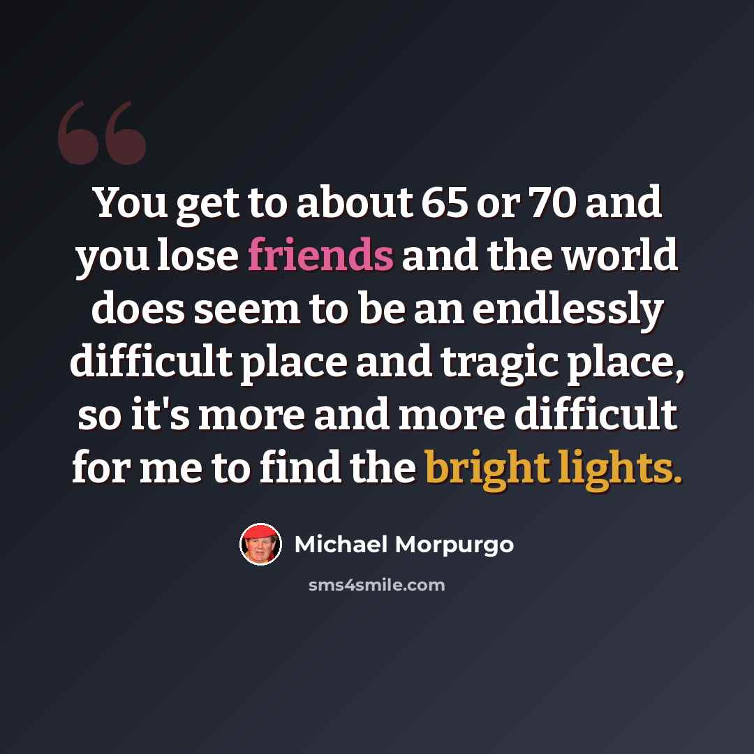 “You get to about 65 or 70 and you lose friends and the world does seem to be an endlessly difficult place and tragic place, so it's more and more difficult for me to find the bright lights.” quote by Michael Morpurgo