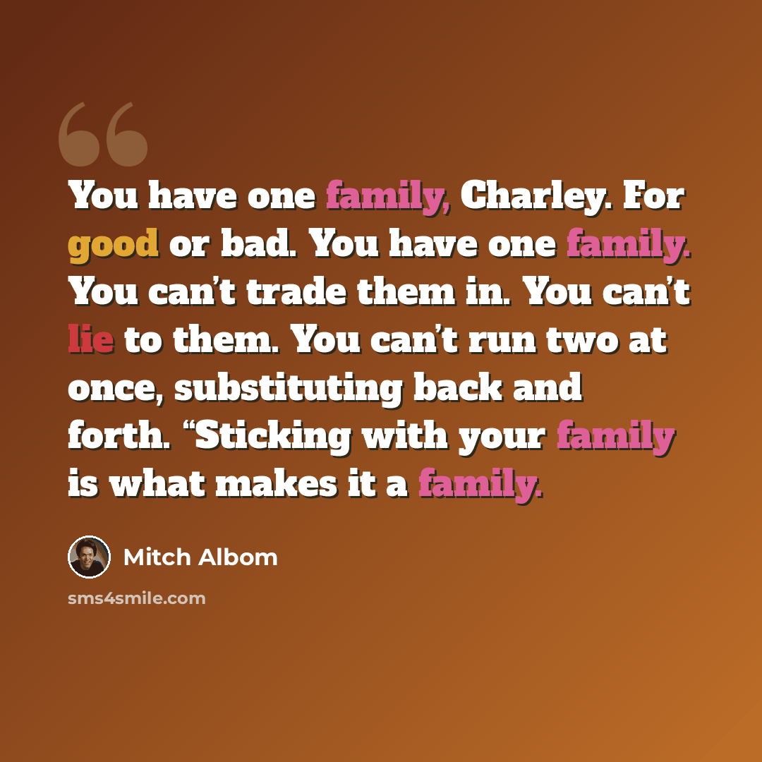 “You have one family, Charley. For good or bad. You have one family. You can’t trade them in. You can’t lie to them. You can’t run two at once, substituting back and forth. “Sticking with your family is what makes it a family.” quote by Mitch Albom
