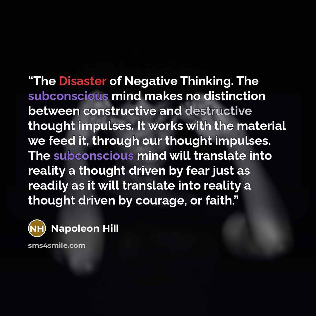 “The Disaster of Negative Thinking. The subconscious mind makes no distinction between constructive and destructive thought impulses. It works with the material we feed it, through our thought impulses. The subconscious mind will translate into reality a thought driven by fear just as readily as it…” quote by Napoleon Hill
