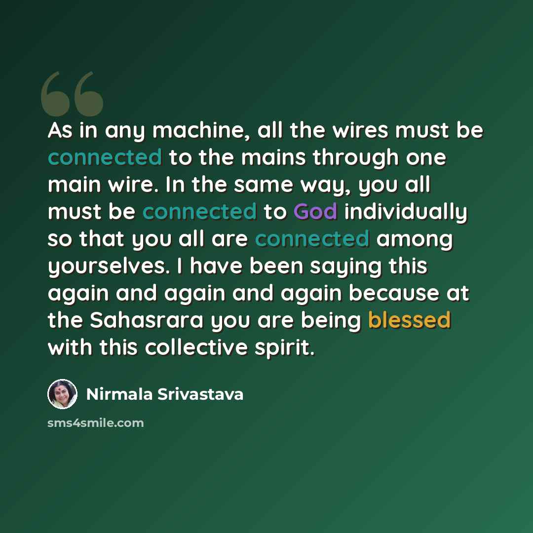 “As in any machine, all the wires must be connected to the mains through one main wire. In the same way, you all must be connected to God individually so that you all are connected among yourselves. I have been saying this again and again and again because at the Sahasrara you are being blessed…” quote by Nirmala Srivastava