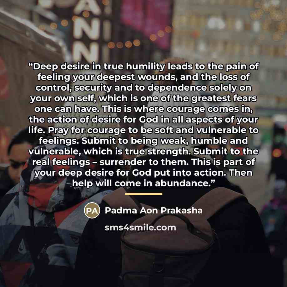 “Deep desire in true humility leads to the pain of feeling your deepest wounds, and the loss of control, security and to dependence solely on your own self, which is one of the greatest fears one can have. This is where courage comes in, the action of desire for God in all aspects of your life…” quote by Padma Aon Prakasha