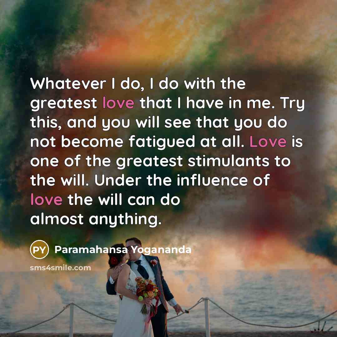 “Whatever I do, I do with the greatest love that I have in me. Try this, and you will see that you do not become fatigued at all. Love is one of the greatest stimulants to the will. Under the influence of love the will can do almost anything.” quote by Paramahansa Yogananda
