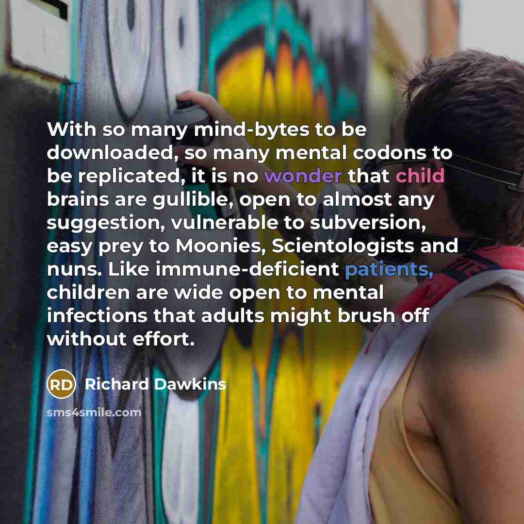 “With so many mind-bytes to be downloaded, so many mental codons to be replicated, it is no wonder that child brains are gullible, open to almost any suggestion, vulnerable to subversion, easy prey to Moonies, Scientologists and nuns. Like immune-deficient patients, children are wide open to mental…” quote by Richard Dawkins