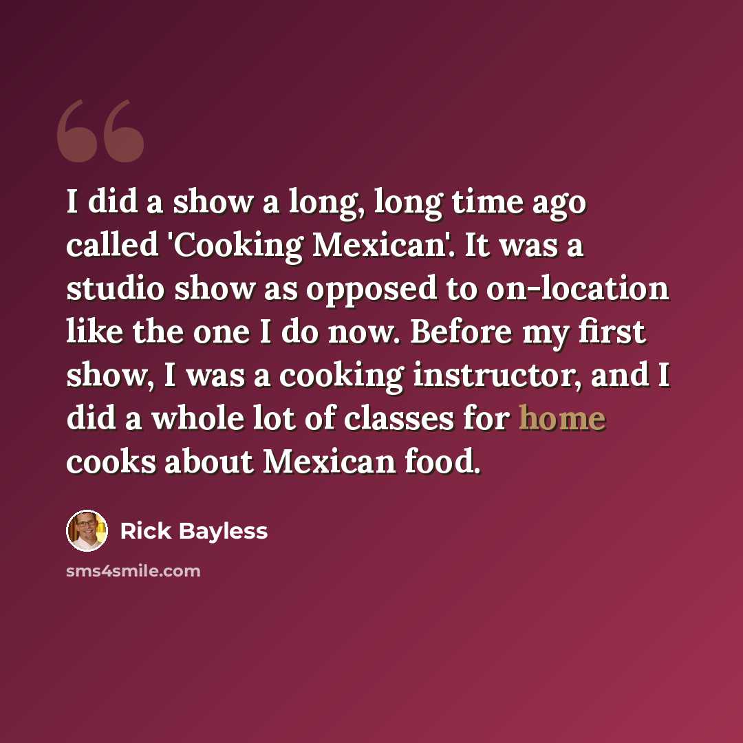 “I did a show a long, long time ago called 'Cooking Mexican'. It was a studio show as opposed to on-location like the one I do now. Before my first show, I was a cooking instructor, and I did a whole lot of classes for home cooks about Mexican food.” quote by Rick Bayless