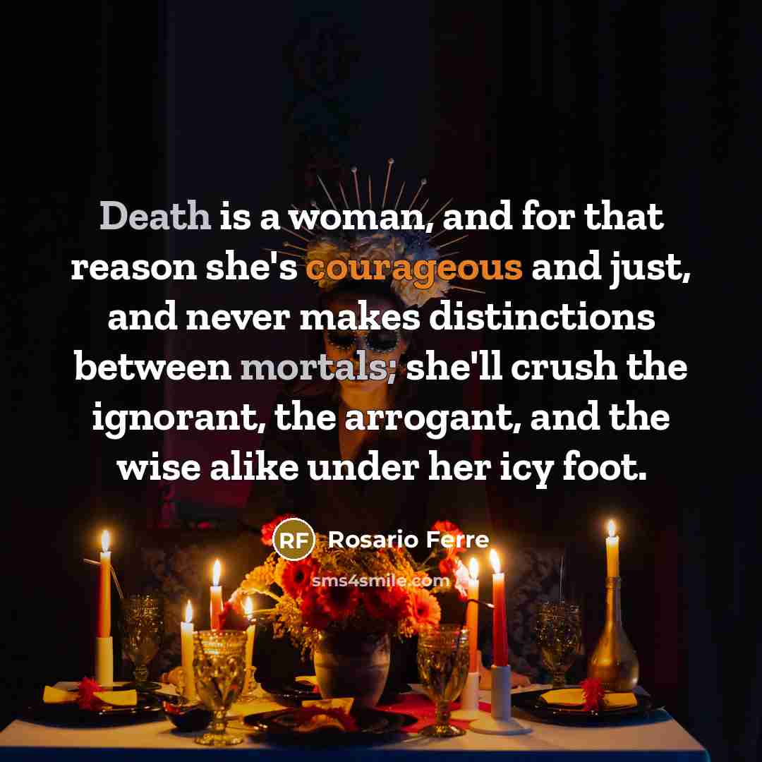 “Death is a woman, and for that reason she's courageous and just, and never makes distinctions between mortals; she'll crush the ignorant, the arrogant, and the wise alike under her icy foot.” quote by Rosario Ferre