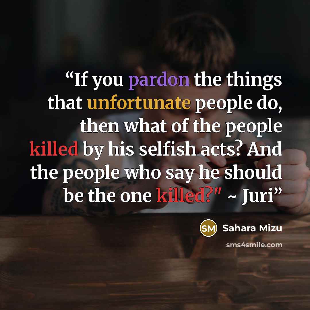 “If you pardon the things that unfortunate people do, then what of the people killed by his selfish acts? And the people who say he should be the one killed?" ~ Juri” quote by Sahara Mizu