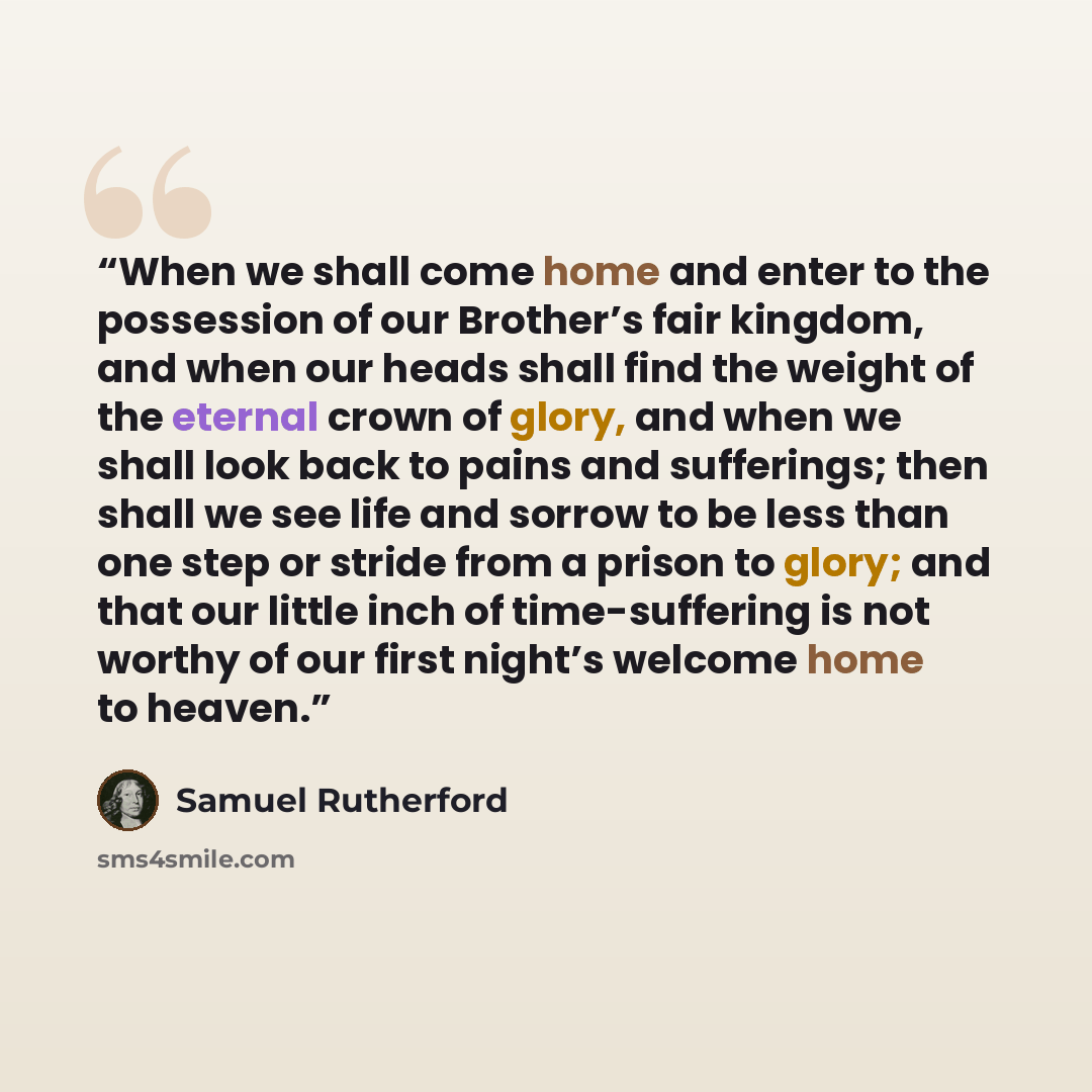 “When we shall come home and enter to the possession of our Brother’s fair kingdom, and when our heads shall find the weight of the eternal crown of glory, and when we shall look back to pains and sufferings; then shall we see life and sorrow to be less than one step or stride from a prison to…” quote by Samuel Rutherford