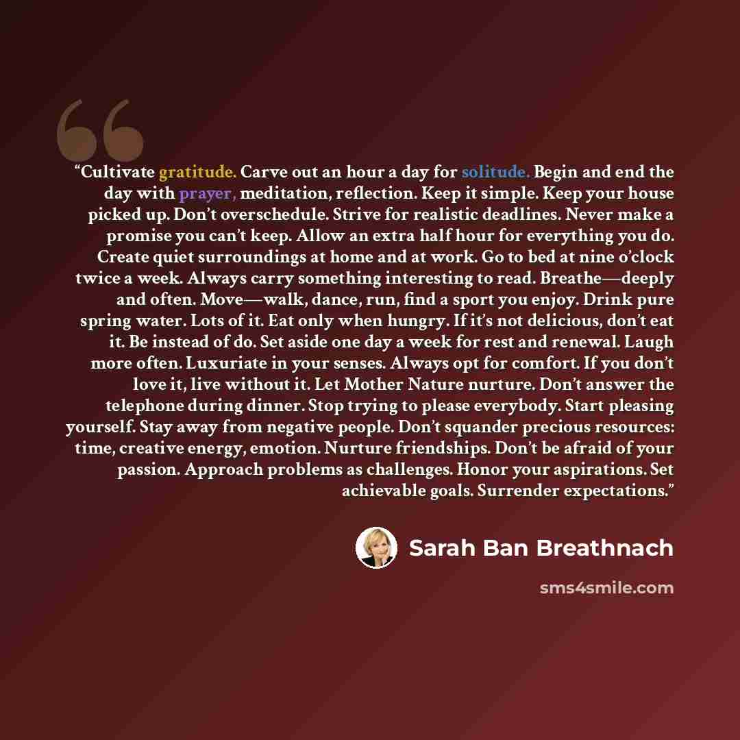 “Cultivate gratitude. Carve out an hour a day for solitude. Begin and end the day with prayer, meditation, reflection. Keep it simple. Keep your house picked up. Don’t overschedule. Strive for realistic deadlines. Never make a promise you can’t keep. Allow an extra half hour for everything you do…” quote by Sarah Ban Breathnach