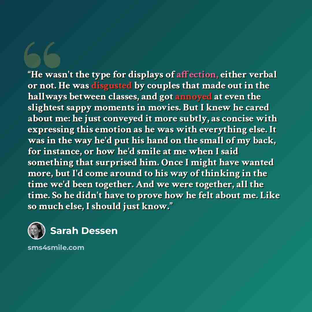 “He wasn't the type for displays of affection, either verbal or not. He was disgusted by couples that made out in the hallways between classes, and got annoyed at even the slightest sappy moments in movies. But I knew he cared about me: he just conveyed it more subtly, as concise with expressing…” quote by Sarah Dessen